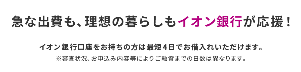 急な出費も、理想の暮らしもイオン銀行が応援! イオン銀行口座をお持ちの方は最短4日でお借入れいただけます。※審査状況、お申込み内容等によりご融資までの日数は異なります。