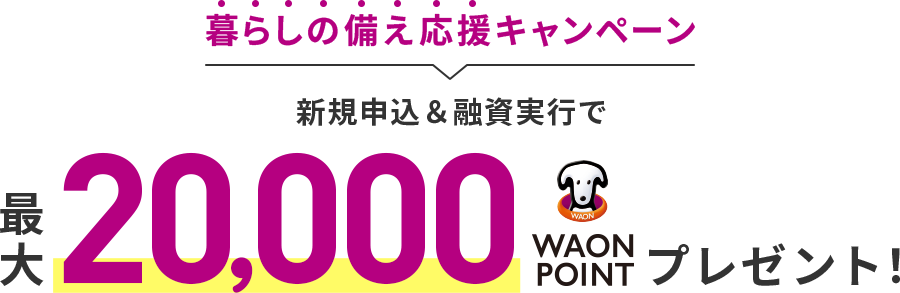 暮らしの備え応援キャンペーン 新規申込&融資実行で最大20,000WAON POINTプレゼント!