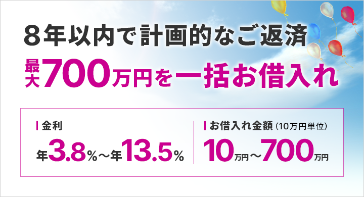 8年以内で計画的なご返済 最大700万円を一括お借入れ 金利年3.80%~13.50% お借入れ金額(10万円単位 )10万円~700万円