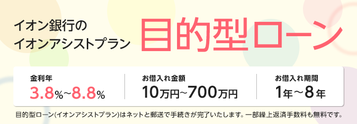 イオン銀行のアシストプラン 目的型ローン 金利年3.8％～8.8％、お借入れ金額10万円～700万円、お借入れ期間1年～8年 目的型ローン（イオンアシストプラン）はネットと郵送で手続きが完了いたします。 一部繰上返済手数料も無料です。