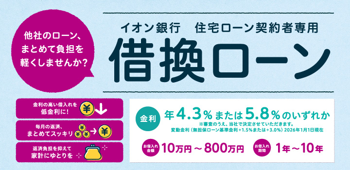 他社のローン、まとめて負担を軽くしませんか？ イオン銀行 住宅ローン契約者専用 借換ローン 金利の高い借入れを低金利に！ 毎月の返済、まとめてスッキリ 返済負担を抑えて家計にゆとりを