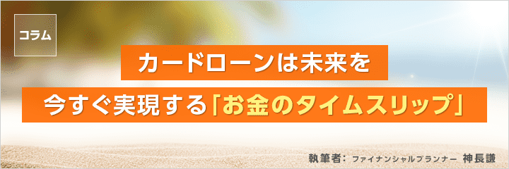 コラム カードローンは未来を今すぐ実現する「お金のタイムスリップ」 ファイナンシャルプランナー　神長 謙