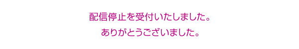 配信停止を受付いたしました。ありがとうございました。