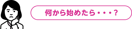 何から始めたら・・・？