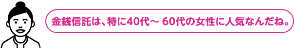金銭信託は、特に40代～60代の女性に人気なんだね。
