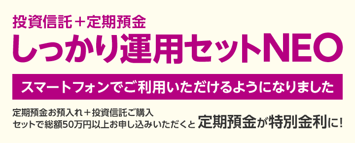 投資信託＋定期預金　しっかり運用セットNEO　スマートフォンでご利用いただけるようになりました。定期預金お預入れ＋投資信託ご購入セットで総額50万円以上お申込みいただくと定期預金が特別金利に！