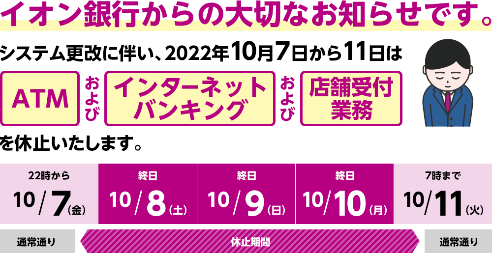 イオン銀行から大切なお知らせです。 システム更改に伴い、2022年10月7日から11日はATMおよびインターネットバンキングおよび各種サービスを休止いたします。 10月7日(金)22時~10月11日(火)7時まで。