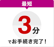 最短3分でお手続き完了！