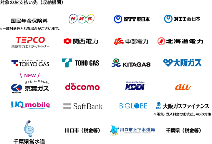 対象のお支払い先（収納機関）：国民年金保険料（※一部対象外となる場合がございます。）、NHK、NTT東日本、NTT西日本、TEPCO、関西電力、中部電力、北海道電力、TOKYO GAS、TOHO GAS、KITAGAS、大阪ガス、京葉ガス、NTT docomo、KDDI、au、UQ mobile、SoftBank、BIGLOBE、大阪ガスファイナンス（※電気・ガス料金のお支払いのみ対象）、千葉県営水道、川口市（税金等）、川口市上下水道局、千葉県（税金等）