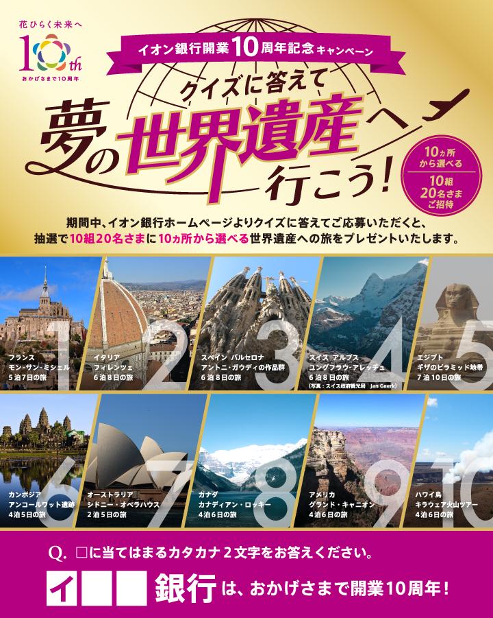 イオン銀行開業10周年記念キャンペーン クイズに答えて夢の世界遺産へ行こう！期間中、イオン銀行ホームページよりクイズに答えてご応募いただくと、抽選で10組20名さまに10ヵ所から選べる世界遺産への旅をプレゼントいたします。 Q.□に当てはまるカタカナ2文字をお答えください。 イ□□銀行は、おかげさまで開業10周年！