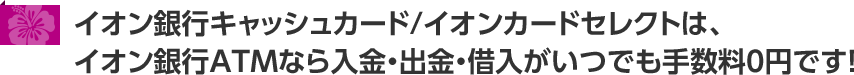 イオン銀行キャッシュカード/イオンカードセレクトは、イオン銀行ATMなら入金・出金・借入がいつでも手数料0円です!