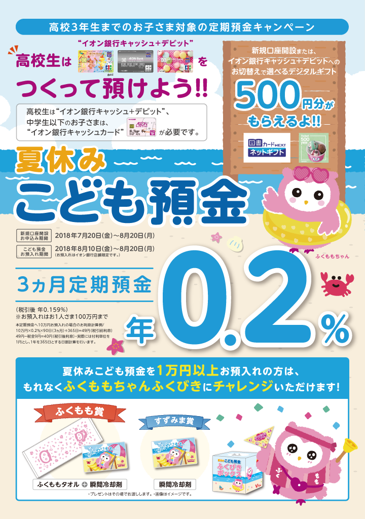 高校3年生までのお子さま対象の定期預金キャンペーン 高校生は“イオン銀行キャッシュ＋デビット”をつくって預けよう！！高校生は“イオン銀行キャッシュ＋デビット”、中学生以下のお子さまは、“イオン銀行キャッシュカード”が必要です。新規口座開設または、イオン銀行キャッシュ＋デビットへのお切替えで選べるデジタルギフト500円分がもらえるよ！！夏休みこども預金 新規口座開設お申込み期間：2018年7月20日（金）～8月20日（月） こども預金お預入れ期間：2018年8月10日（金）～8月20日（月）（お預入れはイオン銀行店舗限定です。）3カ月定期預金年0.2％（税引後 年0.159％）※お預入れはお1人さま100万円まで 本定期預金へ10万円お預入れの場合のお利息計算例／10万円×0.2％×90日（3カ月）÷365日＝49円（税引前利息）　49円-税金9円＝40円（税引後利息）・実際には付利単位を1円とし、1年を365日とする日割計算を行います。 夏休みこども預金を1万円以上お預入れの方は、もれなくふくももちゃんくじびきにチャレンジいただけます！ ふくもも賞：ふくももタオル＋瞬間冷却剤 すずみま賞：瞬間冷却剤 ・プレゼントはその場でお渡しします。 ・画像はイメージです。