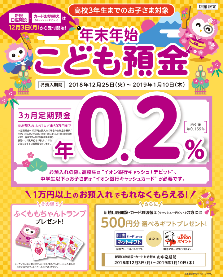 高校3年生までのお子さま対象 店舗限定 新規口座開設・カードお切換え（キャッシュ+デビット）は12月3日（月）から受付開始！年末年始こども預金お預入期間2018年12月25日（火）～2019年1月10日（木） 3カ月定期預金年0.2％（税引後 年0.159％）※お預入れはお1人さま50万円まで 本定期預金へ10万円お預入れの場合のお利息計算例／10万円×0.2％×90日（3カ月）÷365日＝49円（税引前利息）49円-税金9円＝40円（税引後利息）・実際には付利単位を1円とし、1年を365日とする日割計算を行います。 お預入れの際、高校生はイオン銀行キャッシュ+デビット、中学生以下のお子さまはイオン銀行キャッシュカードが必要です。 1万以上のお預入れでもれなくもらえる！ その場でふくももちゃんトランププレゼント！※トランプは数に限りがございます。別のプレゼントになる場合がございますので、あらかじめご了承ください。 さらに新規口座開設・カードお切換え（キャッシュ+デビット）の方には500円分選べるギフトプレゼント！図書カードネットギフトまたは電子マネーWAONポイント 新規口座開設・カードお切換えお申込期間2018年12月3日（月）～2019年1月10日（木）