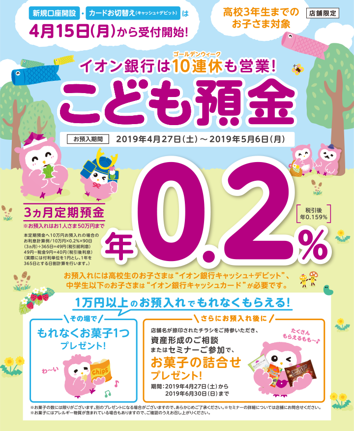 店舗限定 新規口座開設・カードお切替え（キャッシュ＋デビット）は4月15日（月）から受付開始！高校3年生までのお子さま対象 イオン銀行は10連休（ゴールデンウィーク）も営業！こども預金 お預入期間：2019年4月27日（土）～2019年5月6日（月） 3カ月定期預金※お預入れはお一人さま50万円まで：年0.2％（税引後年0.159％）。本定期預金への10万円お預入れの場合のお利息計算例／10万円×0.2％×90日（3カ月）÷365日＝49円（税引前利息）　49円-税金9円＝40円（税引後利息）（実際には付利単位を1円とし、1年を365日とする日割計算を行います。） お預入れには高校生のお子さまは”イオン銀行キャッシュ+デビット”、中学生以下のお子さまは”イオン銀行キャッシュカード”が必要です。1万円以上のお預入れでもれなくもらえる！①その場でもれなくお菓子1つプレゼント！ ②さらにお預入れ時に店舗名が捺印された本キャンペーンチラシをご持参いただき、資産形成のご相談またはセミナーご参加で、お菓子の詰合せプレゼント！期間：2019年4月27日（土）から2019年6月30日（日）まで。※お菓子の数には限りがございます。別のプレゼントになる場合がございますので、あらかじめご了承ください。※セミナーの詳細については店舗にお問合せください。※お菓子にはアレルギー物質が含まれている場合もありますので、ご確認のうえお召し上がりください。