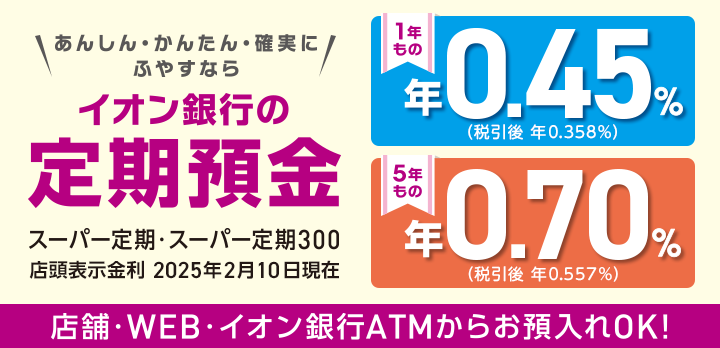あんしん・かんたん・確実にふやすなら イオン銀行の定期預金 スーパー定期・スーパー定期300 1年もの 5年もの 店舗・WEB・イオン銀行ATMからお預入れOK! 詳しくはこちら