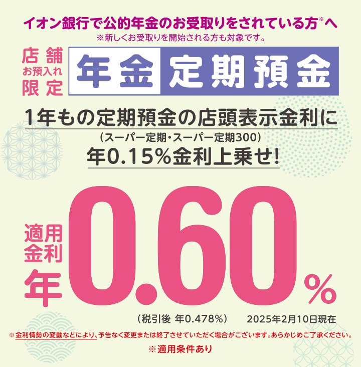 イオン銀行で公的年金をお受取りをされている方※へ ※新しくお受取りを開始される方も対象です。 店舗お預入れ限定 年金定期預金 ※金利情勢の変動などにより、予告なく変更または終了させていただく場合がございます。あらかじめご了承ください。 ※適用条件あり