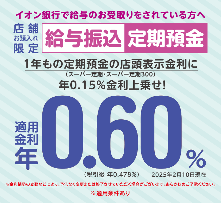 イオン銀行で給与のお受取りをされている方へ 店舗お預入れ限定 給与振込定期預金 ※金利情勢の変動などにより、予告なく変更または終了させていただく場合がございます。あらかじめご了承ください。 ※適用条件あり