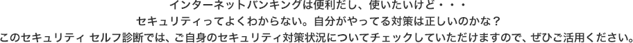 インターネットバンキングは便利だし、使いたいけど・・・セキュリティってよくわからない。自分がやってる対策は正しいのかな？このセキュリティ　セルフ診断では、ご自身のセキュリティ対策状況についてチェックしていただけますので、ぜひご活用ください。