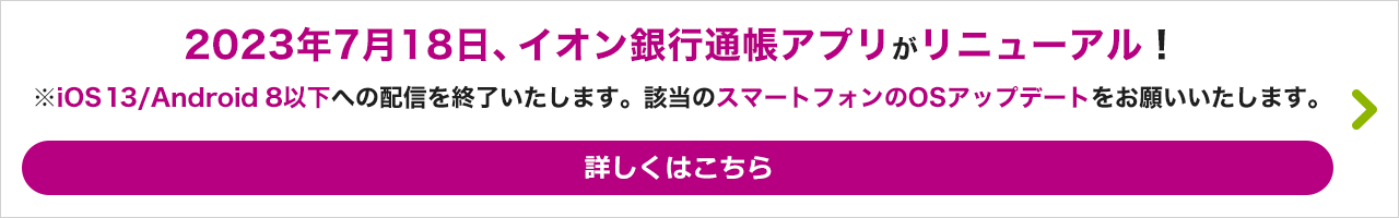 2023年7月18日、イオン銀行通帳アプリがリニューアル！ ※iOS13／Android8以下への配信を終了いたします。該当のスマートフォンのOSアップデートをお願いいたします。 詳しくはこちら