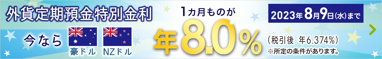 外貨定期預金特別金利 今なら豪ドル NZドル 1カ月ものが年8.0％（税引後 年6.374％）※所定の条件があります。2023年8月9日（水）まで