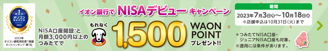 イオン銀行でNISAデビューキャンペーン NISA口座開設と月額3,000円以上のつみたてで もれなく1,500WAON POINT プレゼント！！※つみたてNISA口座・ジュニアNISA口座も対象。※適用には条件があります。 期間：2023年7月3日（月）～10月18日（水）※店舗申込は10月31日（火）まで