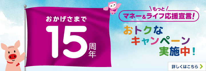 おかげさまで15周年 もっとマネー＆ライフ応援宣言！ おトクなキャンペーン実施中！ 詳しくはこちら