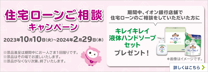 住宅ローンご相談キャンペーン 2023年10月10日（火）～2024年2月29日（木） ※景品進呈は期間中にお一人さま1回限りです。 ※景品はその場でお渡しいたします。 ※景品がなくなり次第、終了いたします。 期間中、イオン銀行店舗で住宅ローンのご相談をしていただいた方にキレイキレイ液体ハンドソープセットプレゼント！ ＊画像はイメージです。 詳しくはこちら