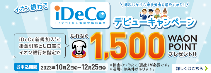 \節税しながら老後資金を増やすなら!/ イオン銀行でiDeCo[イデコ]個人型確定拠出年金デビューキャンペーン iDeCo新規加入*と掛金引落とし口座にイオン銀行を指定でもれなく1,500WAON POINTプレゼント!! お申込み期間:2023年10月2日月~12月25日月 ※掛金のつみたて（拠出）が必要です。*適用には条件があります。 詳しくはこちら