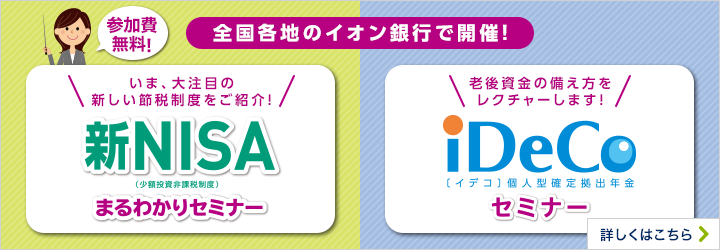 参加費無料！ 全国各地のイオン銀行で開催！ いま、大注目の新しい節税制度をご紹介！ 新NISA（少額投資非課税制度）まるわかりセミナー 老後の資金の備え方をレクチャーします！ iDeCo〔イデコ〕個人型確定拠出年金セミナー 詳しくはこちら