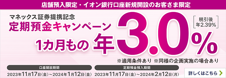 店舗預入・イオン銀行口座新規開設のお客様限定 マネックス証券提携記念 定期預金キャンペーン1カ月もの年3.0%[税引後年2.39%] ※適用条件あり ※同様の企画実施の場合あり 口座開設期間 2023年11月17日（金）~2024年1月12日（金） 定期預金預入期間 2023年11月17日（金）~2024年2月12日（月） 詳しくはこちら