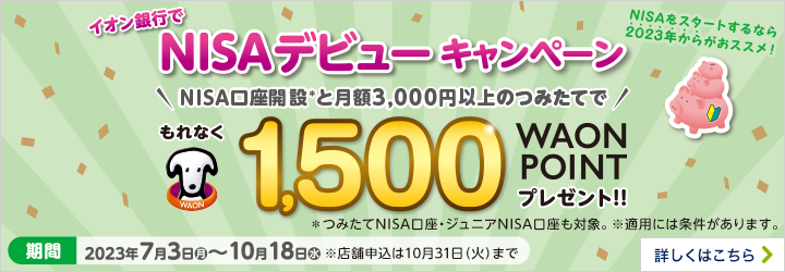 イオン銀行でNISAデビューキャンペーン NISA口座開設と月額3,000円以上のつみたてで もれなく1,500WAON POINT プレゼント！！※つみたてNISA口座・ジュニアNISA口座も対象。※適用には条件があります。 期間：2023年7月3日（月）～10月18日（水）※店舗申込は10月31日（火）まで 詳しくはこちら