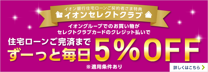 イオン銀行住宅ローン*ご契約者さま特典 イオンセレクトクラブ イオングループでのお買い物がセレクトクラブカードのクレジット払いで 住宅ローンご完済までずーっと毎日5％OFF ※適用には条件がございます。※所定の審査がございます。*対象ローン等 詳しくはこちら