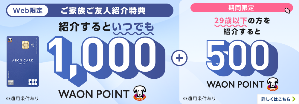 Web限定 イオンマークのカードをお持ちの方へ ご家族・ご友人ご紹介特典 イオンマークのカードをご家族やご友人に紹介して もれなく1,000WAON POINTプレゼント！ 今なら、ご入会いただいた方が18～29歳の場合 期間限定1,500WAON POINTプレゼント！  入会金年会費無料 ※適用には条件がございます。期間:2023年5月10日（水）まで（今後、同様のキャンペーンを実施する場合がございます。） 詳しくはこちら