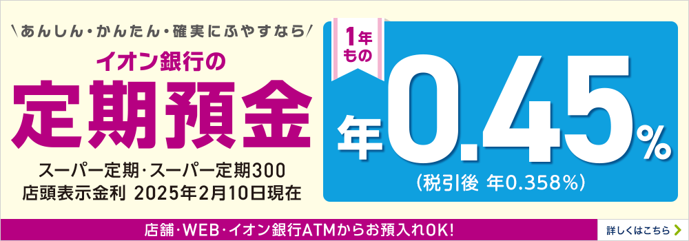 あんしん・かんたん・確実にふやすなら イオン銀行の定期預金 スーパー定期・スーパー定期300 1年もの 店舗・WEB・イオン銀行ATMからお預入れOK！ 詳しくはこちら