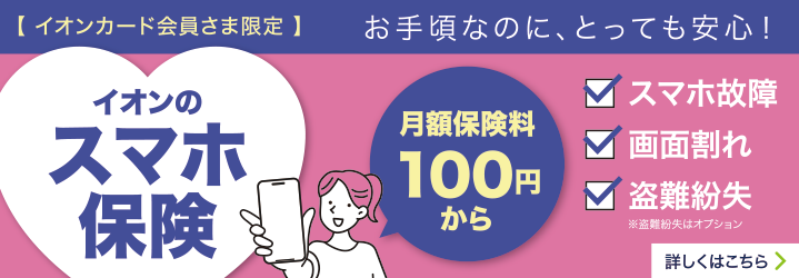 イオンカード会員さま限定 お手頃なのに、とっても安心！イオンのスマホ保険 月額保険料100円から スマホ故障 画面割れ 盗難紛失※盗難紛失はオプション 詳しくはこちら