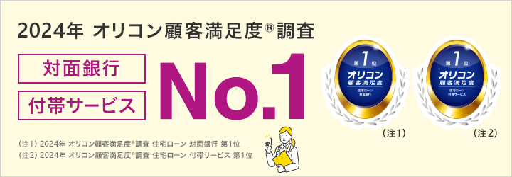 2024年 オリコン顧客満足度®調査 対面銀行 付帯サービス NO.1 （注1）2024年 オリコン顧客満足度®調査 住宅ローン 対面銀行 第1位 （注2）2024年 オリコン顧客満足度®調査 住宅ローン 付帯サービス 第1位