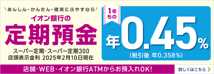 あんしん・かんたん・確実にふやすなら イオン銀行の定期預金 スーパー定期・スーパー定期300 1年もの 店舗・WEB・イオン銀行ATMからお預入れOK! 詳しくはこちら
