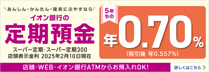 あんしん・かんたん確実にふやすなら イオン銀行の定期預金 5年もの年0.50%（税引後年0.398%）2024年5月10日現在店頭表示金利 店舗・WEB・イオン銀行ATMからお預入れOK！ 詳しくはこちら