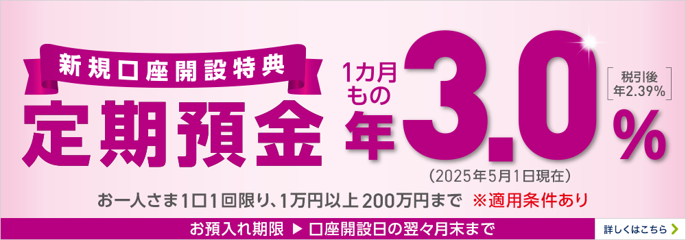 ようこそイオン銀行へ！ 新規口座開設特典 定期預金〈店舗預入限定〉 1カ月もの 年3.0%［税引後 年2.39％］（2024年3月1日現在） お一人さま1口1回限り、1万円以上200万円まで ※適用条件あり お預入れ期限▶口座開設日の翌々月末まで 詳しくはこちら