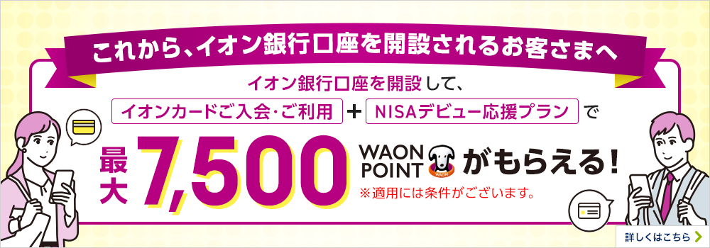 これから、イオン銀行口座を開設されるお客さまへ イオン銀行口座を開設して、「イオンカードご入会・ご利用」+「NISAデビュー応援プラン」で最大7,500WAON POINTがもらえる! ※適用には条件がございます。