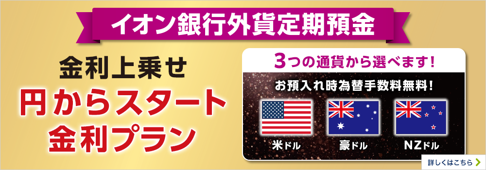 イオン銀行外貨定期預金 金利上乗せ 円からスタート金利プラン 3つの通貨から選べます！米ドル豪ドルNZドル お預入れ時為替手数料無料！詳しくはこちら