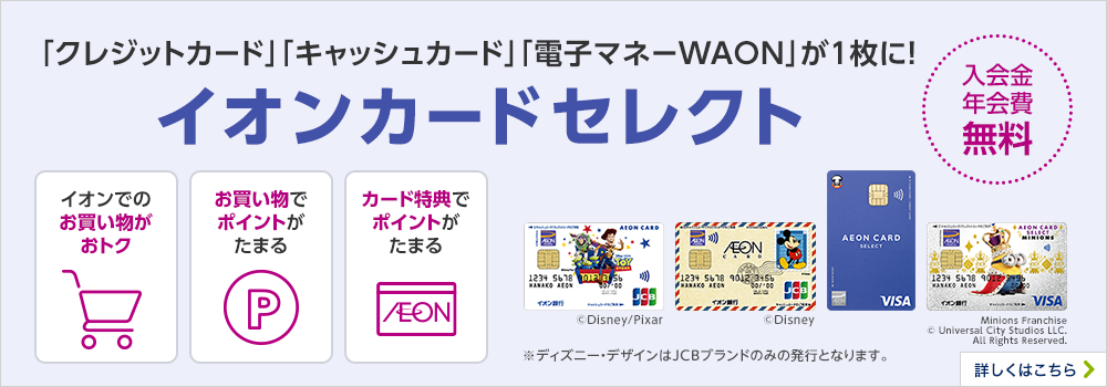 「クレジットカード」「キャッシュカード」「電子マネーWAON」が1枚に！ イオンカードセレクト 入会金 年会費 無料 ※ディズニー・デザインはJCBブランドのみの発行となります。 詳しくはこちら