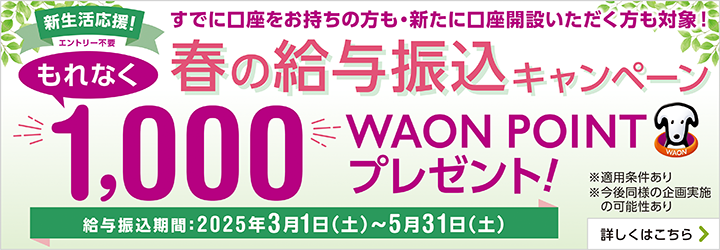 新生活応援！ エントリー不要 すでに口座をお持ちの方も・新たに口座開設いただく方も対象！ 春の給与振込キャンペーン もれなく1,000WAON POINTプレゼント！ 給与振込期間：2025年3月1日（土）～5月31日（土） ※適用条件あり ※今後同様の企画実施の可能性あり 詳しくはこちら