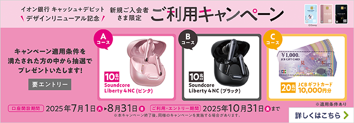イオン銀行キャッシュ＋デビット デザインリニューアル記念 新規ご入会者さま限定 ご利用キャンペーン キャンペーン適用条件を満たされた方の中から抽選でプレゼントいたします！（要エントリー） Aコース:Soundcore Liberty 4 NC （ピンク）/10名さま Bコース:Soundcore Liberty 4 NC （ブラック）/10名さま Cコース:JCBギフトカード10,000円分/20名さま 口座開設期間:2025年7月1日（火）～8月31日（日） ご利用・エントリー期間:カード到着後、2025年10月31日（金）まで ※本キャンペーン終了後、同様のキャンペーンを実施する場合があります。 ※適用条件あり 詳しくはこちら
