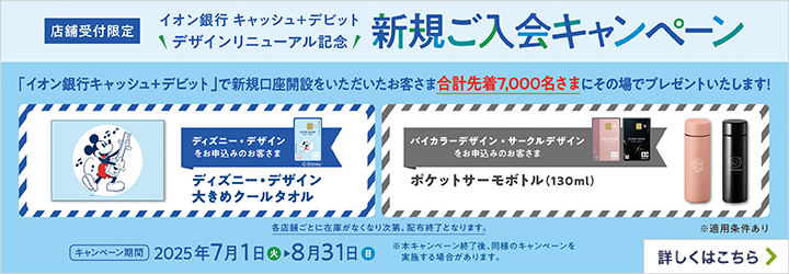 店舗受付限定 イオン銀行キャッシュ＋デビット デザインリニューアル記念 新規ご入会キャンペーン 「イオン銀行キャッシュ＋デビット」で新規口座開設をいただいたお客さま合計先着7,000名さまにその場でプレゼントいたします！ ディズニー・デザインをお申込みのお客さま ディズニー・デザイン大きめクールタオル バイカラーデザイン・サークルデザインをお申込みのお客さま ポケットサーモボトル（130ml） 各店舗ごとに在庫がなくなり次第、配布終了となります。 ※適用条件あり キャンペーン期間 2025年7月1日（火）～8月31日（日） ※本キャンペーン終了後、同様のキャンペーンを実施する場合があります。 詳しくはこちら