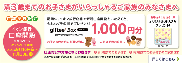 満3歳までのお子さまがいらっしゃるご家族の皆さまへ 店舗受付限定 イオン銀行 口座開設キャンペーン キャンペーン期間 2025年9月16日（火）～11月30日（日） 期間中、イオン銀行店舗で新規口座開設をいただくと、もれなくその場でプレゼント！ giftee Box SELECT（スマホで受取るデジタルギフト）1,000円分 お子さまのお買い物のに ご家族でのお食事に お子さまにはさらに！！ オリジナルおりがみプレゼント！※イメージ 口座開設の対象となるお客さま ①満3歳までのお子さま ②満3歳までのお子さまのご家族さま ※適用には条件があります。 ※本企画終了後、同様の企画を実施する場合があります。 詳しくはこちら