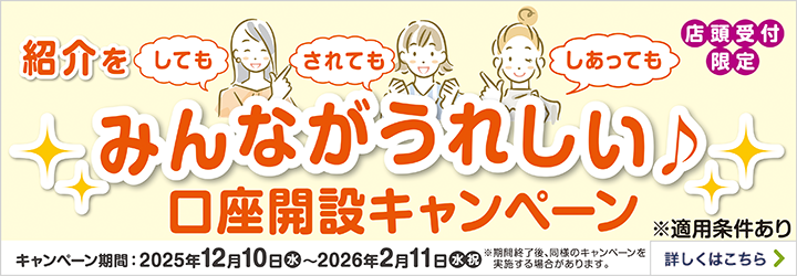 店舗受付限定 紹介をしても されても しあっても みんながうれしい♪口座開設キャンペーン ※適用条件あり キャンペーン期間:2025年12月10日水~2026年2月11日水祝 ※期間終了後、同様のキャンペーンを実施する場合があります。 詳しくはこちら