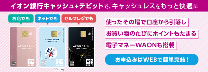 イオン銀行キャッシュ＋デビットで、キャッシュレスをもっと快適に お店でも ネットでも セルフレジでも 使ったその場で口座から引落し お買い物のたびにポイントもたまる 電子マネーWAONも搭載 お申込みはWEBで簡単完結！