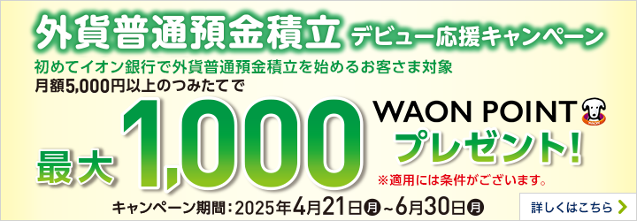 外貨普通預金積立デビュー応援キャンペーン 初めてイオン銀行で外貨普通預金積立を始めるお客さま対象 月額5,000円以上のつみたてで最大1,000WAON POINTプレゼント！ ※適用には条件がございます。 キャンペーン期間：2025年4月21日（月）～6月30日（月） 詳しくはこちら