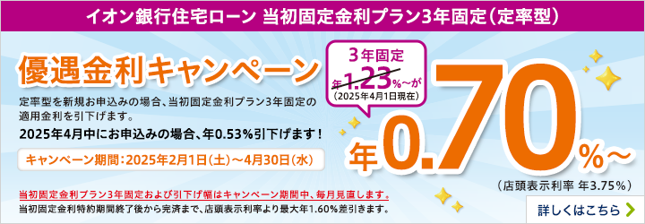 イオン銀行住宅ローン　当初固定金利プラン3年固定（定率型）優遇金利キャンペーン　期間：2025年2月1日（土）～4月30日（水）まで　定率型を新規お申込みの場合、当初固定金利プラン3年固定の適用金利を引下げます。当初固定金利プラン3年固定および引下げ幅はキャンペーン期間中、毎月見直します。詳しくはこちら